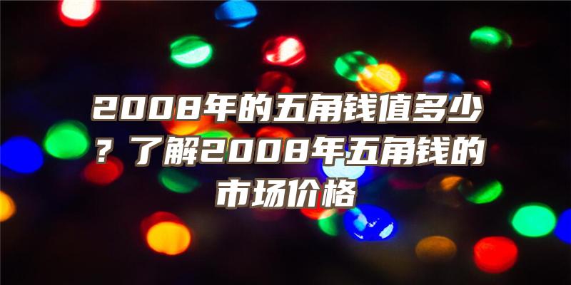 2008年的五角钱值多少？了解2008年五角钱的市场价格