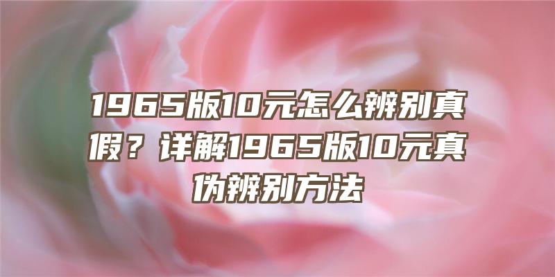 1965版10元怎么辨别真假？详解1965版10元真伪辨别方法