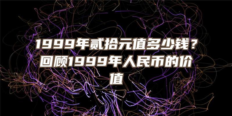 1999年贰拾元值多少钱？回顾1999年人民币的价值