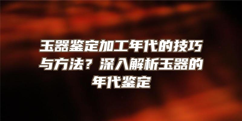 玉器鉴定加工年代的技巧与方法？深入解析玉器的年代鉴定