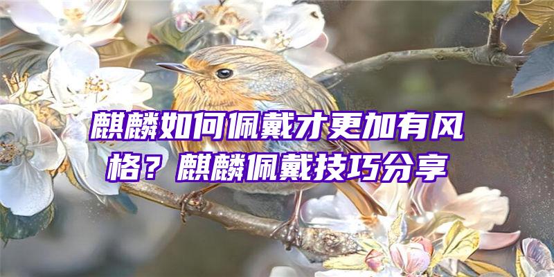 麒麟如何佩戴才更加有风格？麒麟佩戴技巧分享