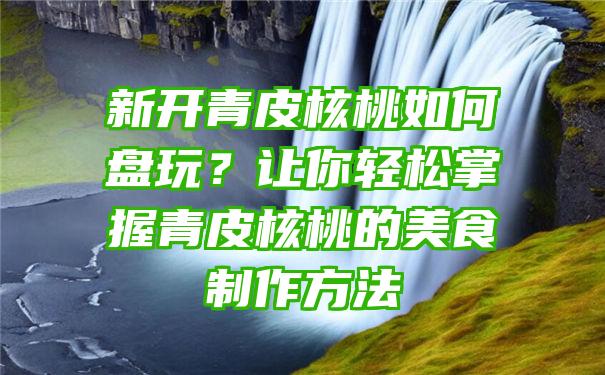 新开青皮核桃如何盘玩？让你轻松掌握青皮核桃的美食制作方法