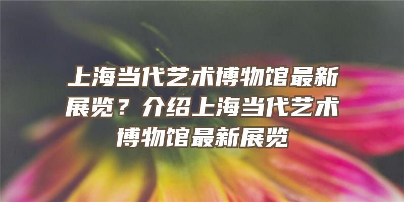 上海当代艺术博物馆最新展览？介绍上海当代艺术博物馆最新展览