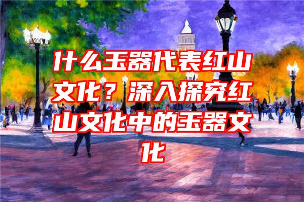 什么玉器代表红山文化？深入探究红山文化中的玉器文化