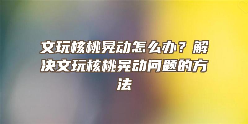 文玩核桃晃动怎么办？解决文玩核桃晃动问题的方法