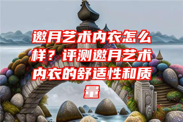 邀月艺术内衣怎么样？评测邀月艺术内衣的舒适性和质量