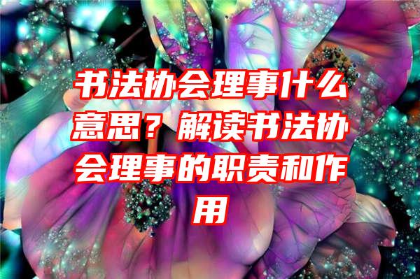 书法协会理事什么意思？解读书法协会理事的职责和作用