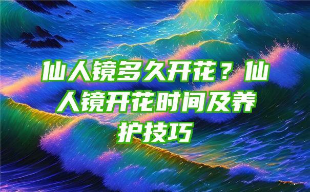 仙人镜多久开花？仙人镜开花时间及养护技巧