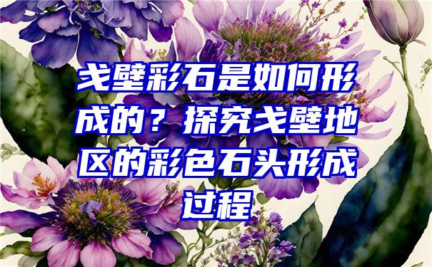 戈壁彩石是如何形成的？探究戈壁地区的彩色石头形成过程