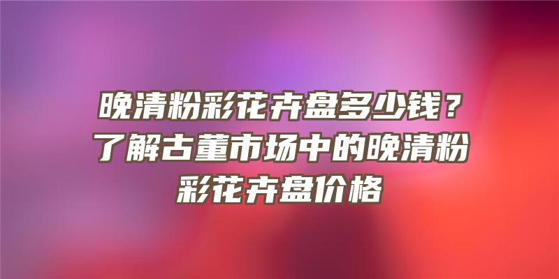 晚清粉彩花卉盘多少钱？了解古董市场中的晚清粉彩花卉盘价格