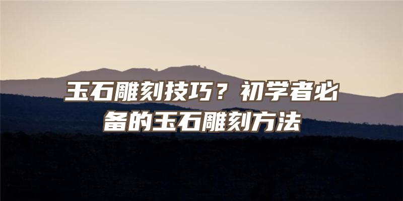 玉石雕刻技巧？初学者必备的玉石雕刻方法