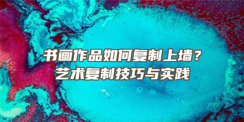 书画作品如何复制上墙？艺术复制技巧与实践