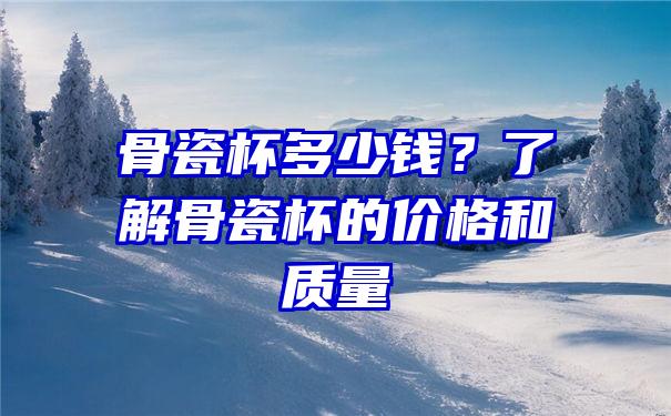 骨瓷杯多少钱？了解骨瓷杯的价格和质量