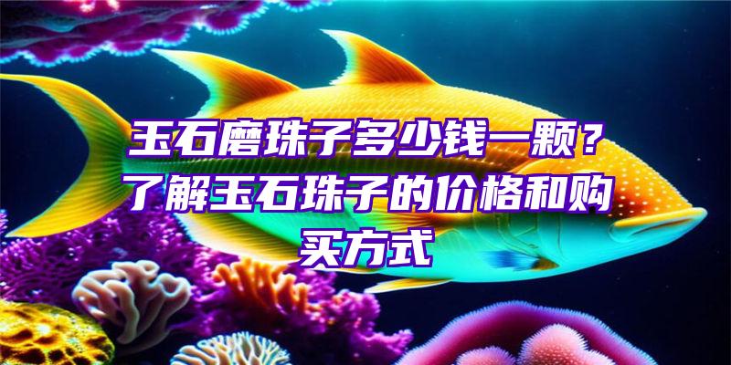 玉石磨珠子多少钱一颗？了解玉石珠子的价格和购买方式