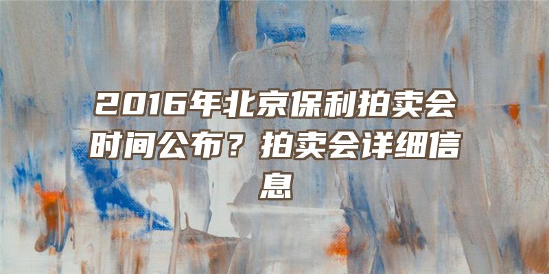 2016年北京保利拍卖会时间公布？拍卖会详细信息