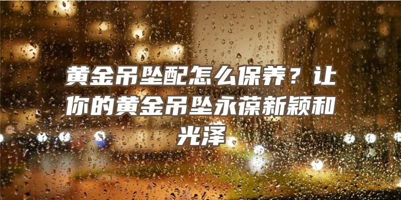 黄金吊坠配怎么保养？让你的黄金吊坠永葆新颖和光泽