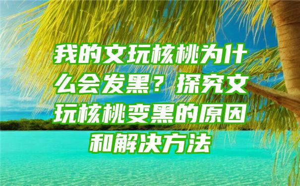 我的文玩核桃为什么会发黑？探究文玩核桃变黑的原因和解决方法