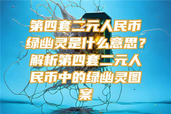 第四套二元人民币绿幽灵是什么意思？解析第四套二元人民币中的绿幽灵图案