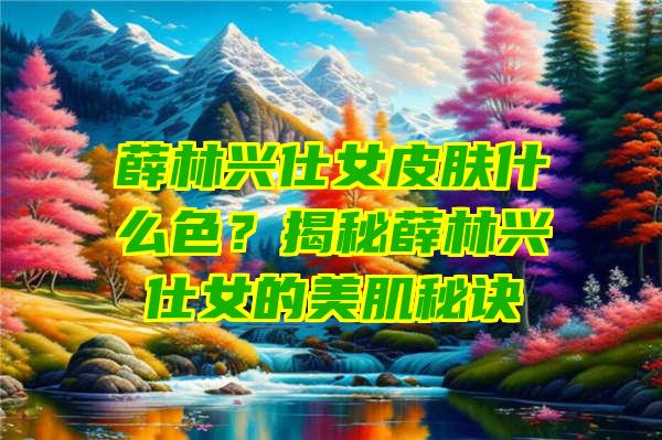 薛林兴仕女皮肤什么色？揭秘薛林兴仕女的美肌秘诀