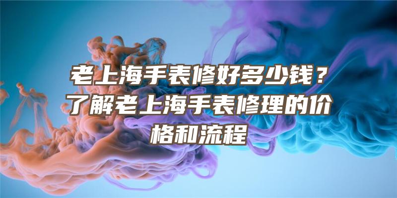 老上海手表修好多少钱？了解老上海手表修理的价格和流程