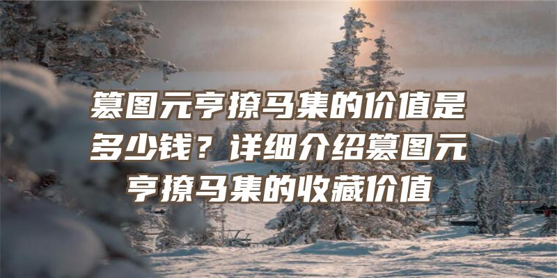 篡图元亨撩马集的价值是多少钱？详细介绍篡图元亨撩马集的收藏价值