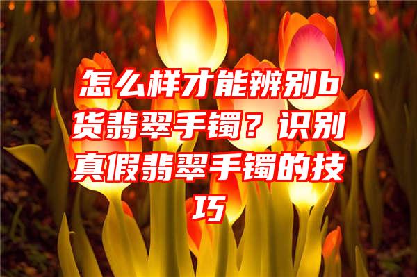 怎么样才能辨别b货翡翠手镯？识别真假翡翠手镯的技巧