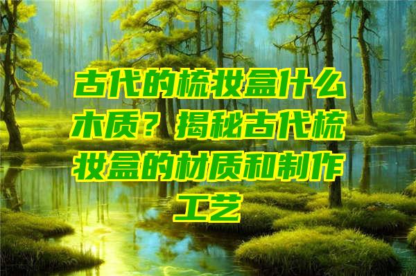 古代的梳妆盒什么木质？揭秘古代梳妆盒的材质和制作工艺