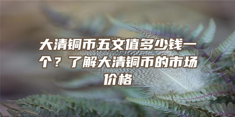 大清铜币五文值多少钱一个？了解大清铜币的市场价格