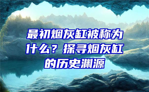 最初烟灰缸被称为什么？探寻烟灰缸的历史渊源