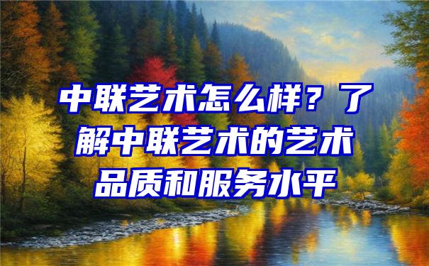 中联艺术怎么样？了解中联艺术的艺术品质和服务水平