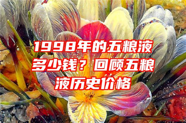 1998年的五粮液多少钱？回顾五粮液历史价格