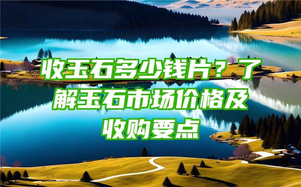 收玉石多少钱片？了解玉石市场价格及收购要点