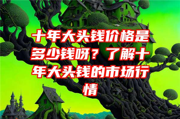 十年大头钱价格是多少钱呀？了解十年大头钱的市场行情