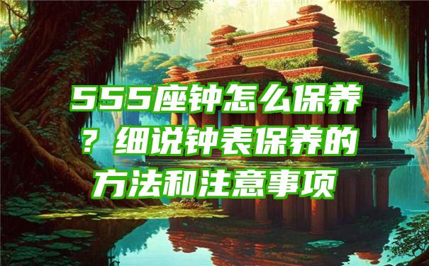 555座钟怎么保养？细说钟表保养的方法和注意事项