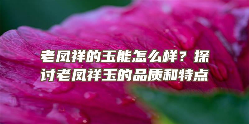 老凤祥的玉能怎么样？探讨老凤祥玉的品质和特点