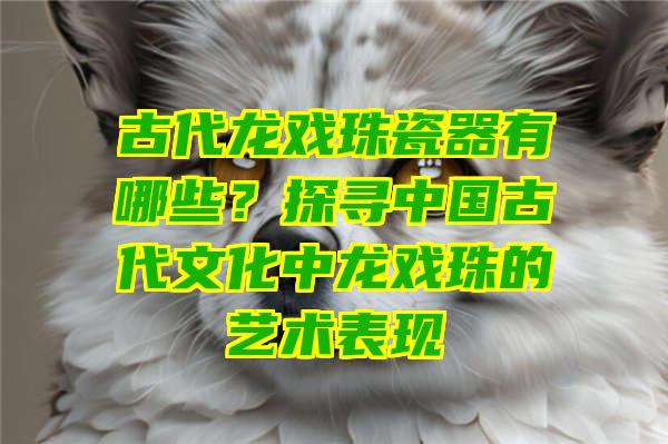 古代龙戏珠瓷器有哪些？探寻中国古代文化中龙戏珠的艺术表现