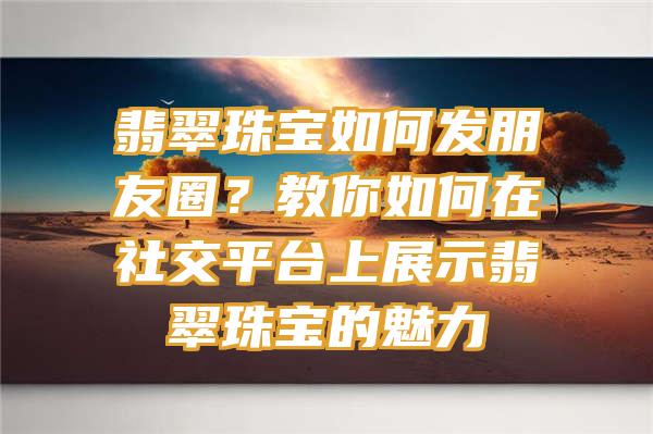 翡翠珠宝如何发朋友圈？教你如何在社交平台上展示翡翠珠宝的魅力