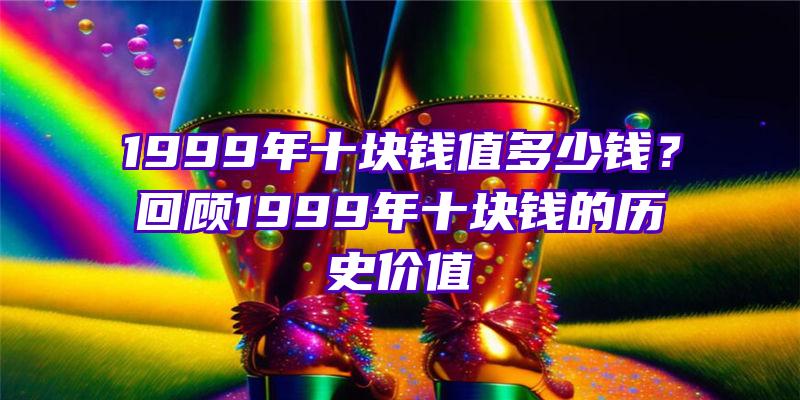 1999年十块钱值多少钱？回顾1999年十块钱的历史价值