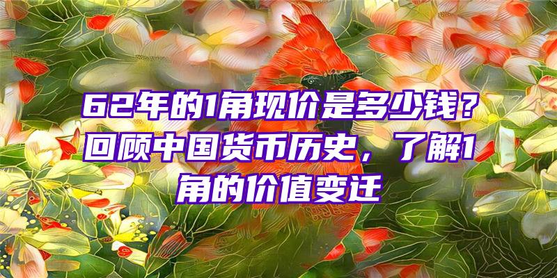 62年的1角现价是多少钱？回顾中国货币历史，了解1角的价值变迁