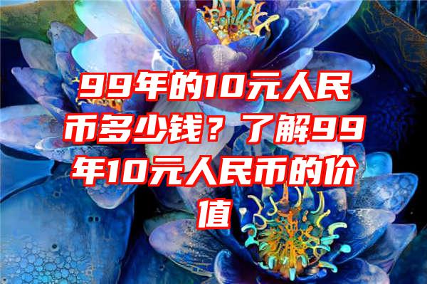 99年的10元人民币多少钱？了解99年10元人民币的价值