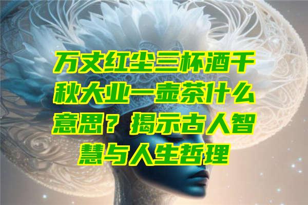 万丈红尘三杯酒千秋大业一壶茶什么意思？揭示古人智慧与人生哲理