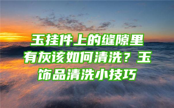 玉挂件上的缝隙里有灰该如何清洗？玉饰品清洗小技巧