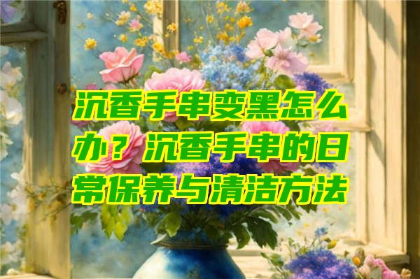 沉香手串变黑怎么办？沉香手串的日常保养与清洁方法