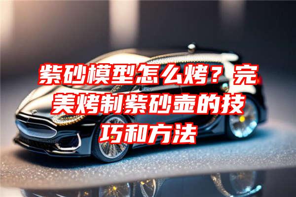 紫砂模型怎么烤？完美烤制紫砂壶的技巧和方法