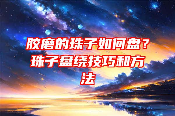 胶磨的珠子如何盘？珠子盘绕技巧和方法