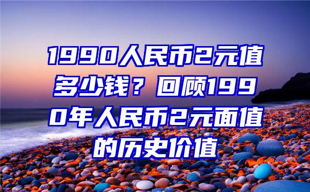 1990人民币2元值多少钱？回顾1990年人民币2元面值的历史价值