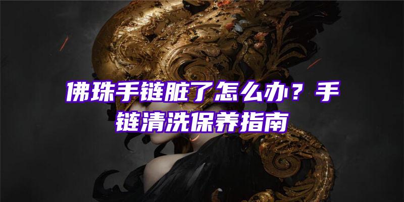 珠手链脏了怎么办？手链清洗保养指南