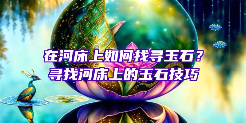 在河床上如何找寻玉石？寻找河床上的玉石技巧