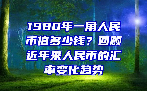 1980年一角人民币值多少钱？回顾近年来人民币的汇率变化趋势