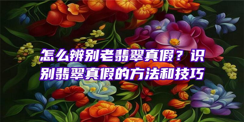 怎么辨别老翡翠真假？识别翡翠真假的方法和技巧